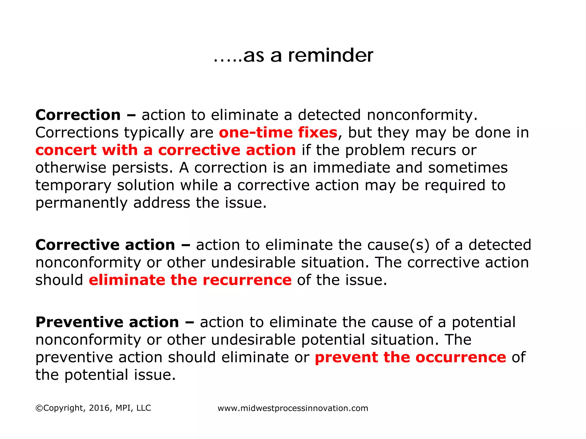 …..as a reminder
Correction – action to eliminate a detected nonconformity.
Corrections typically are one-time fixes, but they may be done in
concert with a corrective action if the problem recurs or
otherwise persists. A correction is an immediate and sometimes
temporary solution while a corrective action may be required to
permanently address the issue.
Corrective action – action to eliminate the cause(s) of a detected
nonconformity or other undesirable situation. The corrective action
should eliminate the recurrence of the issue.
Preventive action – action to eliminate the cause of a potential
nonconformity or other undesirable potential situation. The
preventive action should eliminate or prevent the occurrence of
the potential issue.
©Copyright, 2016, MPI, LLC www.midwestprocessinnovation.com
 