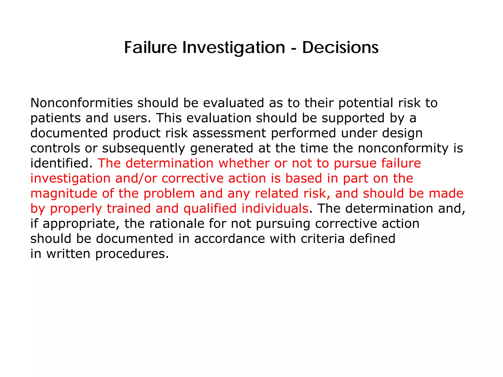 Failure Investigation - Decisions
Nonconformities should be evaluated as to their potential risk to
patients and users. This evaluation should be supported by a
documented product risk assessment performed under design
controls or subsequently generated at the time the nonconformity is
identified. The determination whether or not to pursue failure
investigation and/or corrective action is based in part on the
magnitude of the problem and any related risk, and should be made
by properly trained and qualified individuals. The determination and,
if appropriate, the rationale for not pursuing corrective action
should be documented in accordance with criteria defined
in written procedures.
 