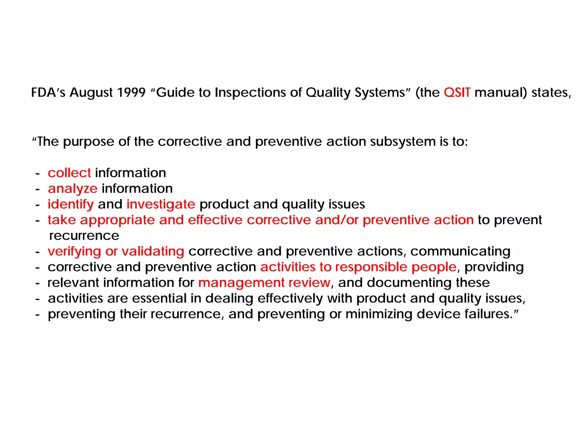 FDA’s August 1999 “Guide to Inspections of Quality Systems” (the QSIT manual) states,
“The purpose of the corrective and preventive action subsystem is to:
- collect information
- analyze information
- identify and investigate product and quality issues
- take appropriate and effective corrective and/or preventive action to prevent
recurrence
- verifying or validating corrective and preventive actions, communicating
- corrective and preventive action activities to responsible people, providing
- relevant information for management review, and documenting these
- activities are essential in dealing effectively with product and quality issues,
- preventing their recurrence, and preventing or minimizing device failures.”
 