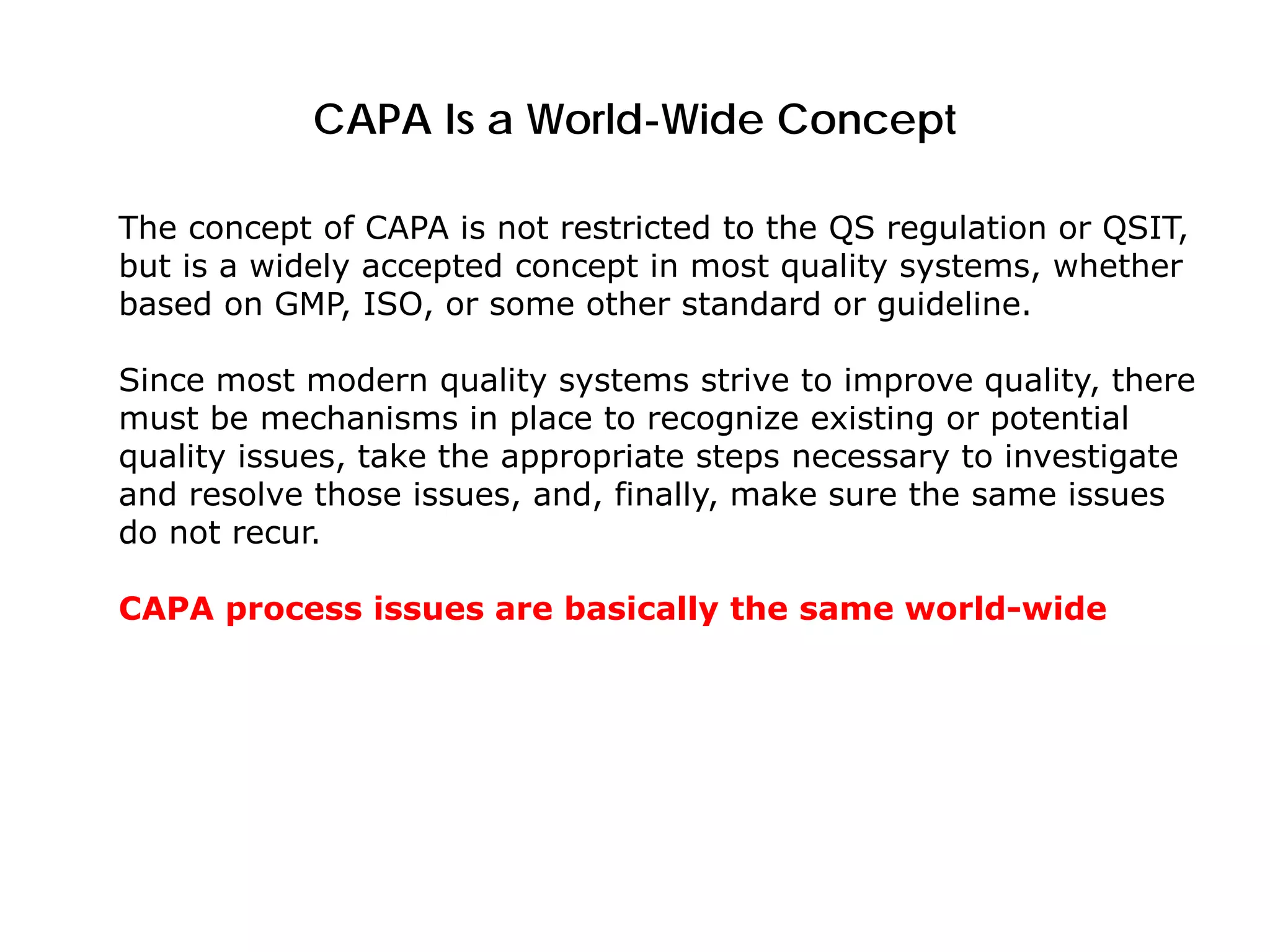 CAPA Is a World-Wide Concept
The concept of CAPA is not restricted to the QS regulation or QSIT,
but is a widely accepted concept in most quality systems, whether
based on GMP, ISO, or some other standard or guideline.
Since most modern quality systems strive to improve quality, there
must be mechanisms in place to recognize existing or potential
quality issues, take the appropriate steps necessary to investigate
and resolve those issues, and, finally, make sure the same issues
do not recur.
CAPA process issues are basically the same world-wide
 