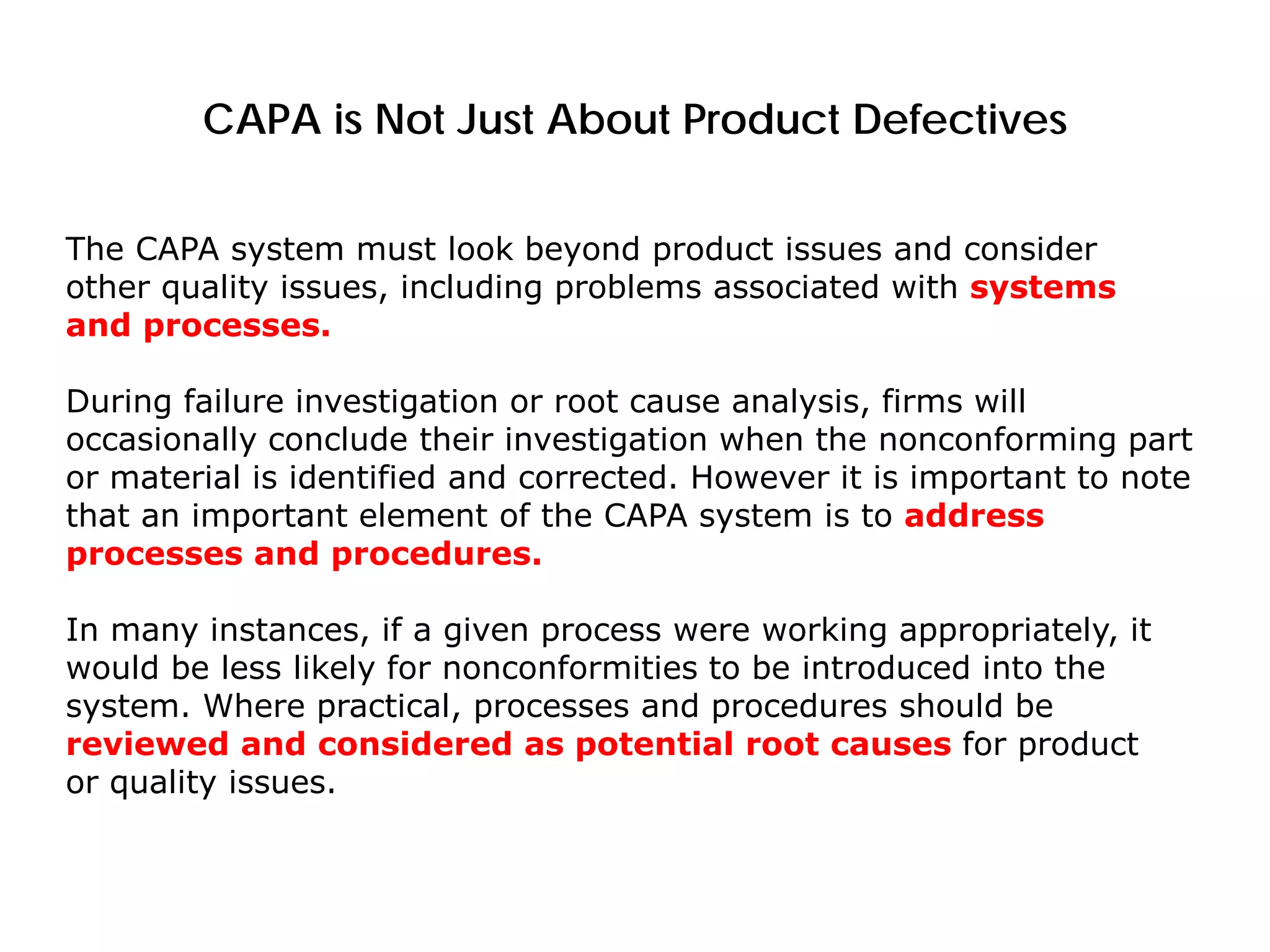 CAPA is Not Just About Product Defectives
The CAPA system must look beyond product issues and consider
other quality issues, including problems associated with systems
and processes.
During failure investigation or root cause analysis, firms will
occasionally conclude their investigation when the nonconforming part
or material is identified and corrected. However it is important to note
that an important element of the CAPA system is to address
processes and procedures.
In many instances, if a given process were working appropriately, it
would be less likely for nonconformities to be introduced into the
system. Where practical, processes and procedures should be
reviewed and considered as potential root causes for product
or quality issues.
 