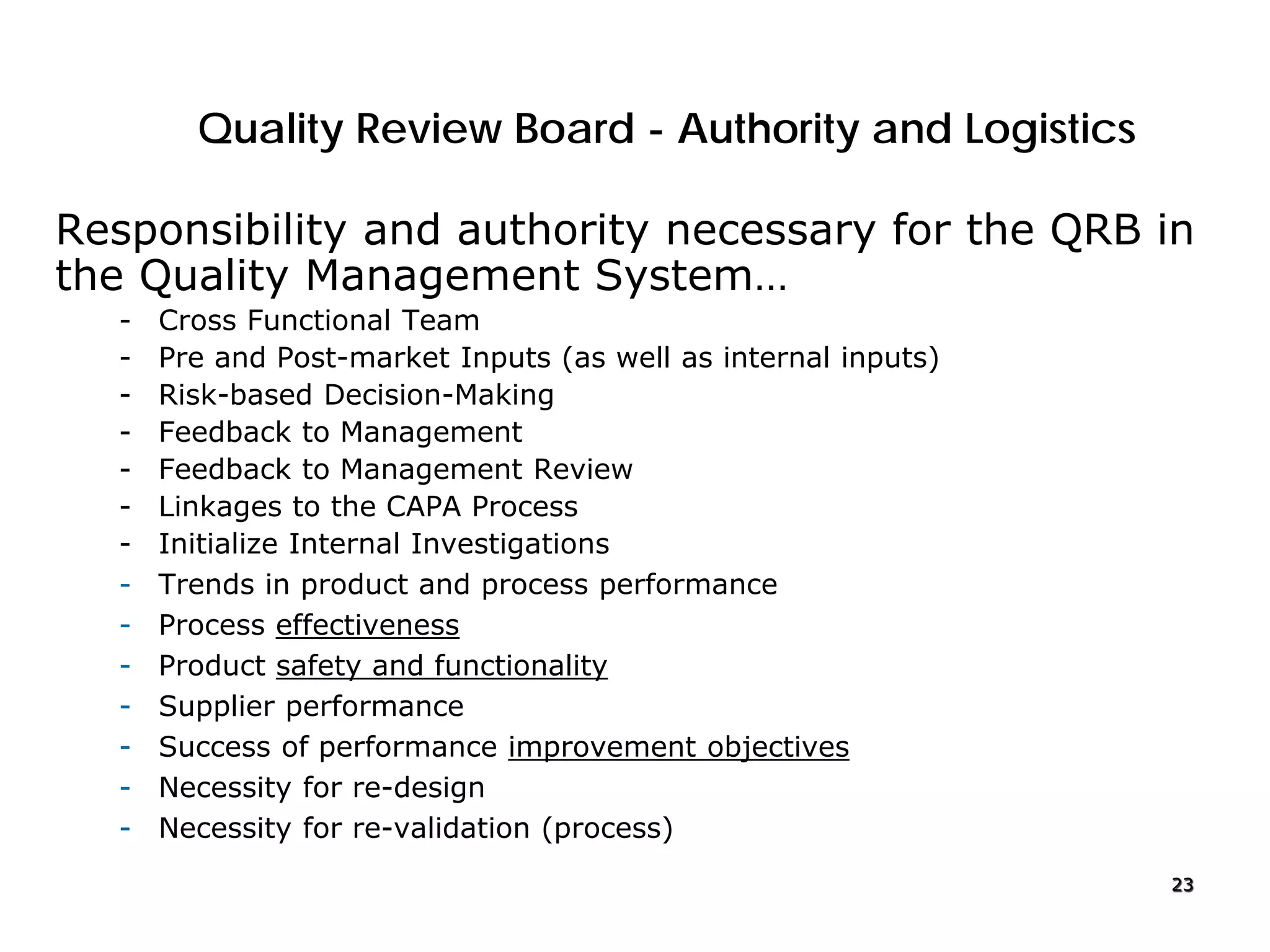 Quality Review Board - Authority and Logistics
Responsibility and authority necessary for the QRB in
the Quality Management System…
- Cross Functional Team
- Pre and Post-market Inputs (as well as internal inputs)
- Risk-based Decision-Making
- Feedback to Management
- Feedback to Management Review
- Linkages to the CAPA Process
- Initialize Internal Investigations
- Trends in product and process performance
- Process effectiveness
- Product safety and functionality
- Supplier performance
- Success of performance improvement objectives
- Necessity for re-design
- Necessity for re-validation (process)
23
 