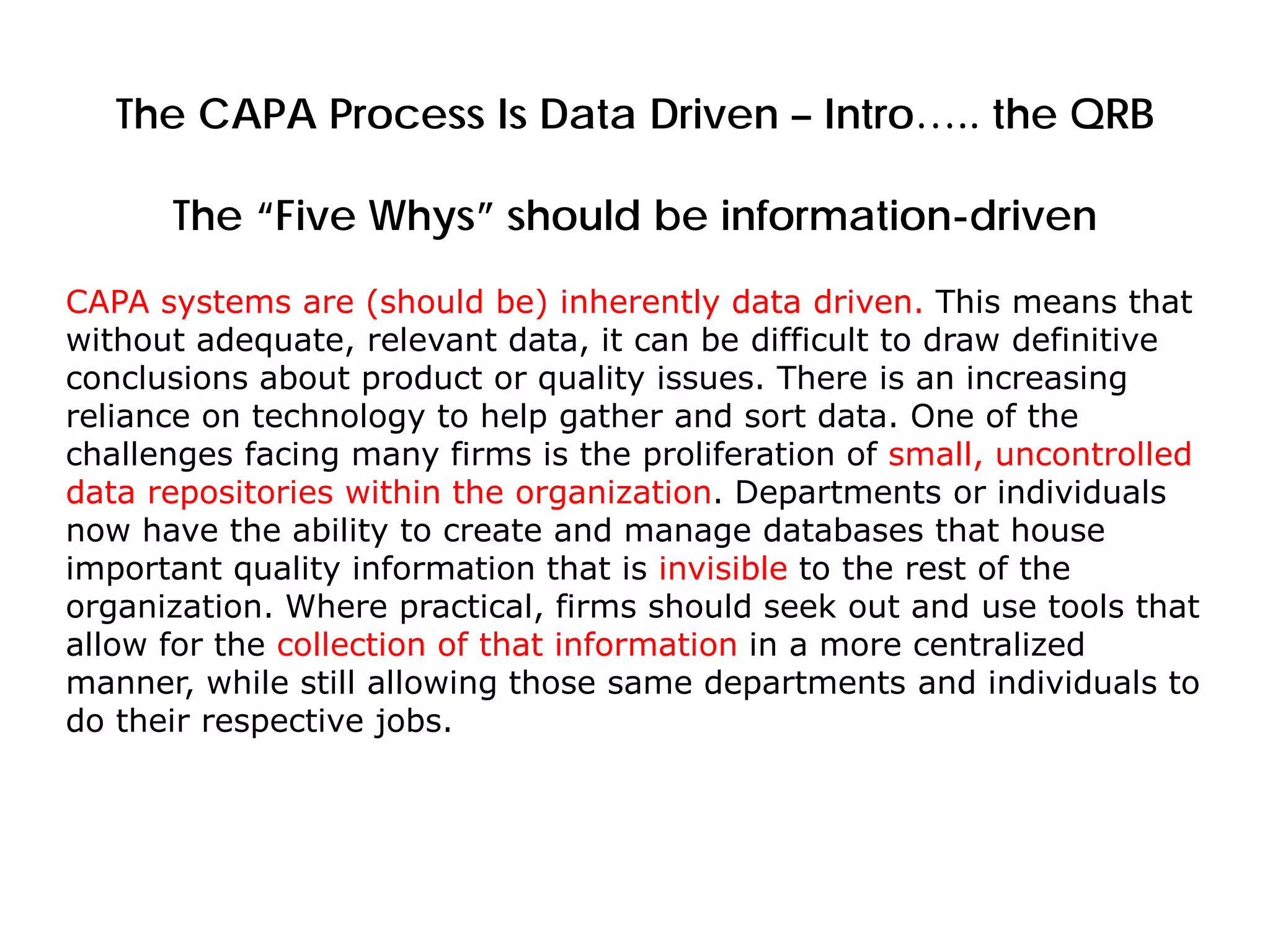 The CAPA Process Is Data Driven – Intro….. the QRB
The “Five Whys” should be information-driven
CAPA systems are (should be) inherently data driven. This means that
without adequate, relevant data, it can be difficult to draw definitive
conclusions about product or quality issues. There is an increasing
reliance on technology to help gather and sort data. One of the
challenges facing many firms is the proliferation of small, uncontrolled
data repositories within the organization. Departments or individuals
now have the ability to create and manage databases that house
important quality information that is invisible to the rest of the
organization. Where practical, firms should seek out and use tools that
allow for the collection of that information in a more centralized
manner, while still allowing those same departments and individuals to
do their respective jobs.
 