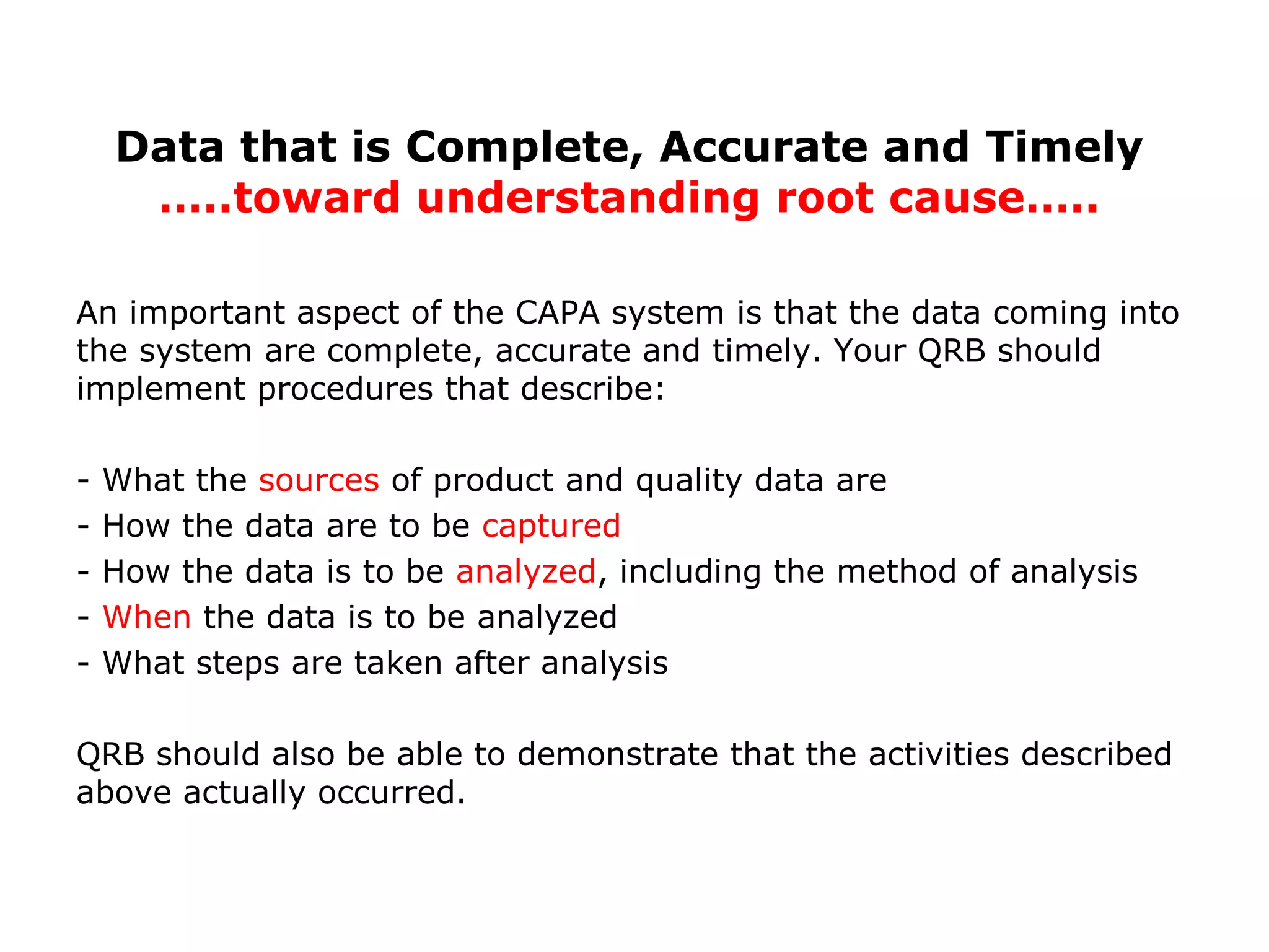 An important aspect of the CAPA system is that the data coming into
the system are complete, accurate and timely. Your QRB should
implement procedures that describe:
- What the sources of product and quality data are
- How the data are to be captured
- How the data is to be analyzed, including the method of analysis
- When the data is to be analyzed
- What steps are taken after analysis
QRB should also be able to demonstrate that the activities described
above actually occurred.
Data that is Complete, Accurate and Timely
…..toward understanding root cause…..
 