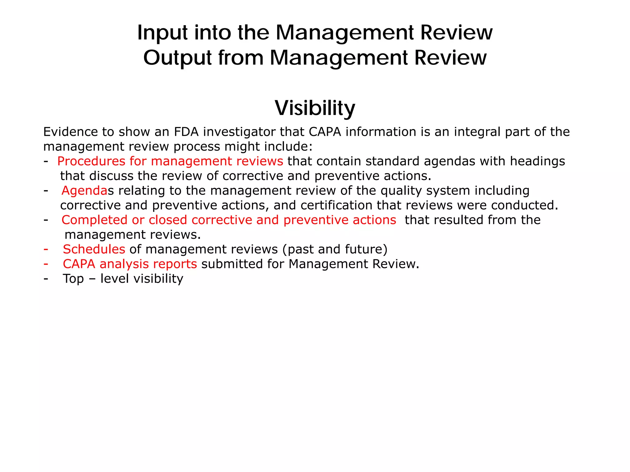 Input into the Management Review
Output from Management Review
Visibility
Evidence to show an FDA investigator that CAPA information is an integral part of the
management review process might include:
- Procedures for management reviews that contain standard agendas with headings
that discuss the review of corrective and preventive actions.
- Agendas relating to the management review of the quality system including
corrective and preventive actions, and certification that reviews were conducted.
- Completed or closed corrective and preventive actions that resulted from the
management reviews.
- Schedules of management reviews (past and future)
- CAPA analysis reports submitted for Management Review.
- Top – level visibility
 