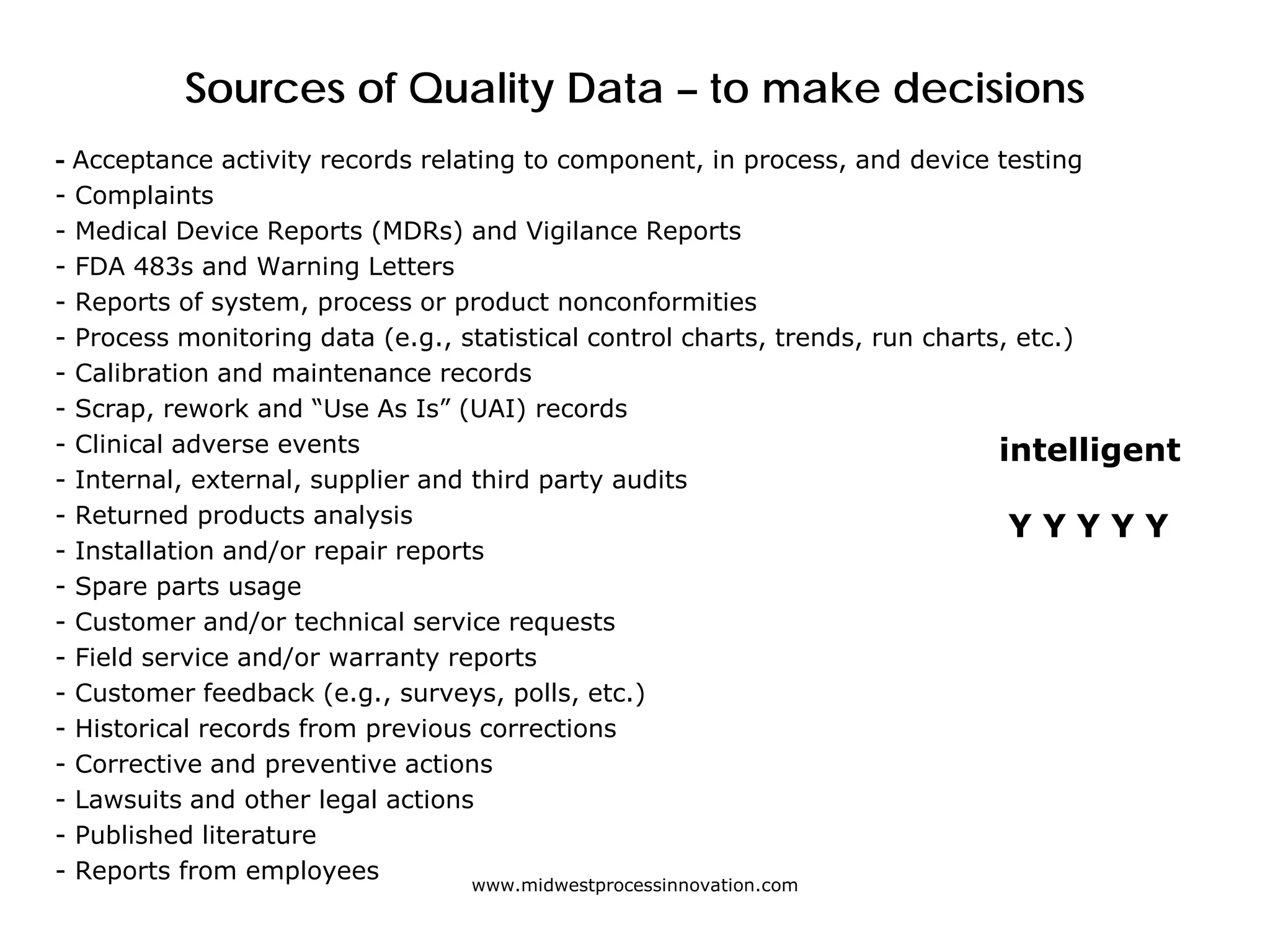 Sources of Quality Data – to make decisions
- Acceptance activity records relating to component, in process, and device testing
- Complaints
- Medical Device Reports (MDRs) and Vigilance Reports
- FDA 483s and Warning Letters
- Reports of system, process or product nonconformities
- Process monitoring data (e.g., statistical control charts, trends, run charts, etc.)
- Calibration and maintenance records
- Scrap, rework and “Use As Is” (UAI) records
- Clinical adverse events
- Internal, external, supplier and third party audits
- Returned products analysis
- Installation and/or repair reports
- Spare parts usage
- Customer and/or technical service requests
- Field service and/or warranty reports
- Customer feedback (e.g., surveys, polls, etc.)
- Historical records from previous corrections
- Corrective and preventive actions
- Lawsuits and other legal actions
- Published literature
- Reports from employees www.midwestprocessinnovation.com
intelligent
Y Y Y Y Y
 