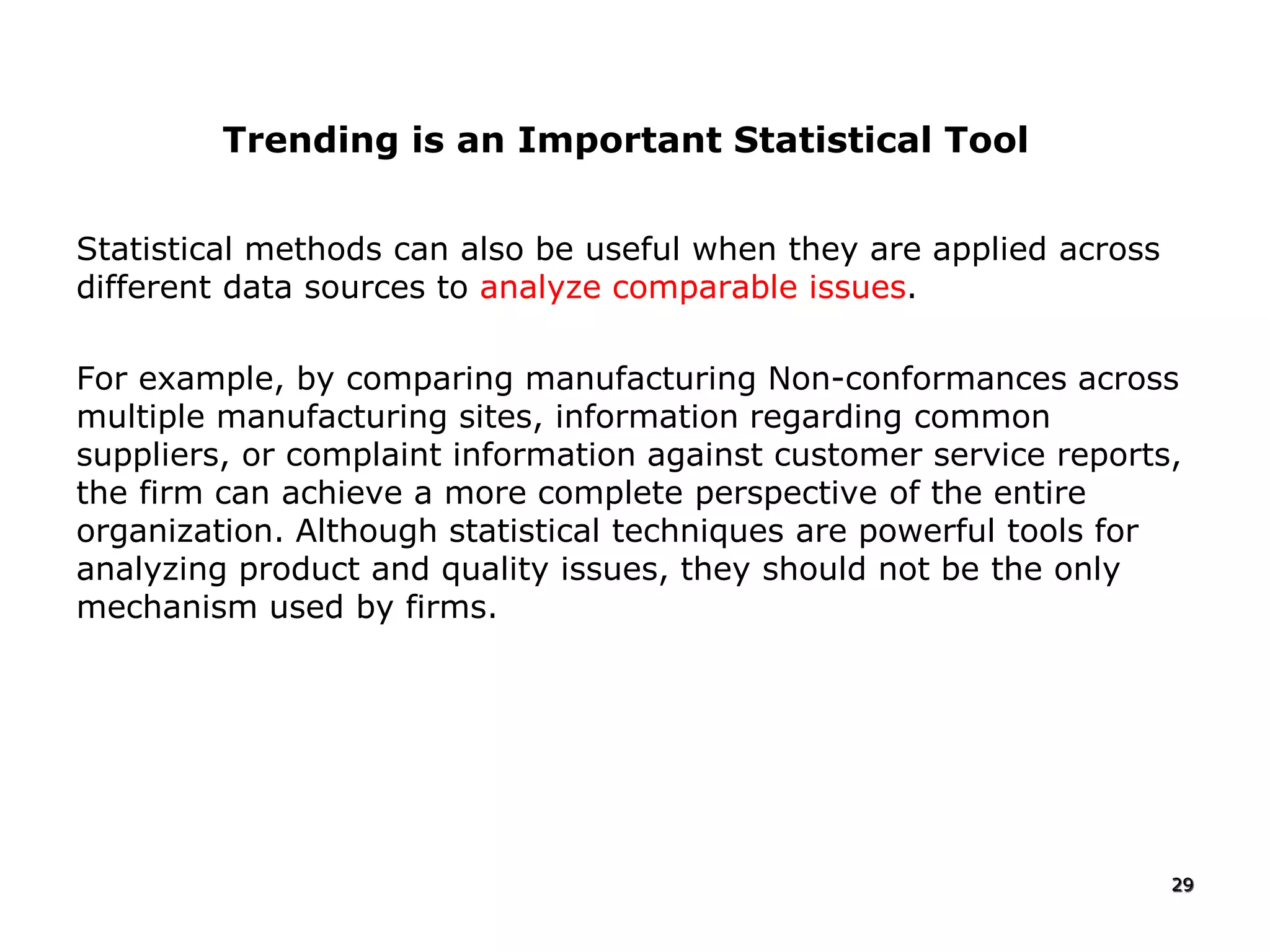 Statistical methods can also be useful when they are applied across
different data sources to analyze comparable issues.
For example, by comparing manufacturing Non-conformances across
multiple manufacturing sites, information regarding common
suppliers, or complaint information against customer service reports,
the firm can achieve a more complete perspective of the entire
organization. Although statistical techniques are powerful tools for
analyzing product and quality issues, they should not be the only
mechanism used by firms.
29
Trending is an Important Statistical Tool
 