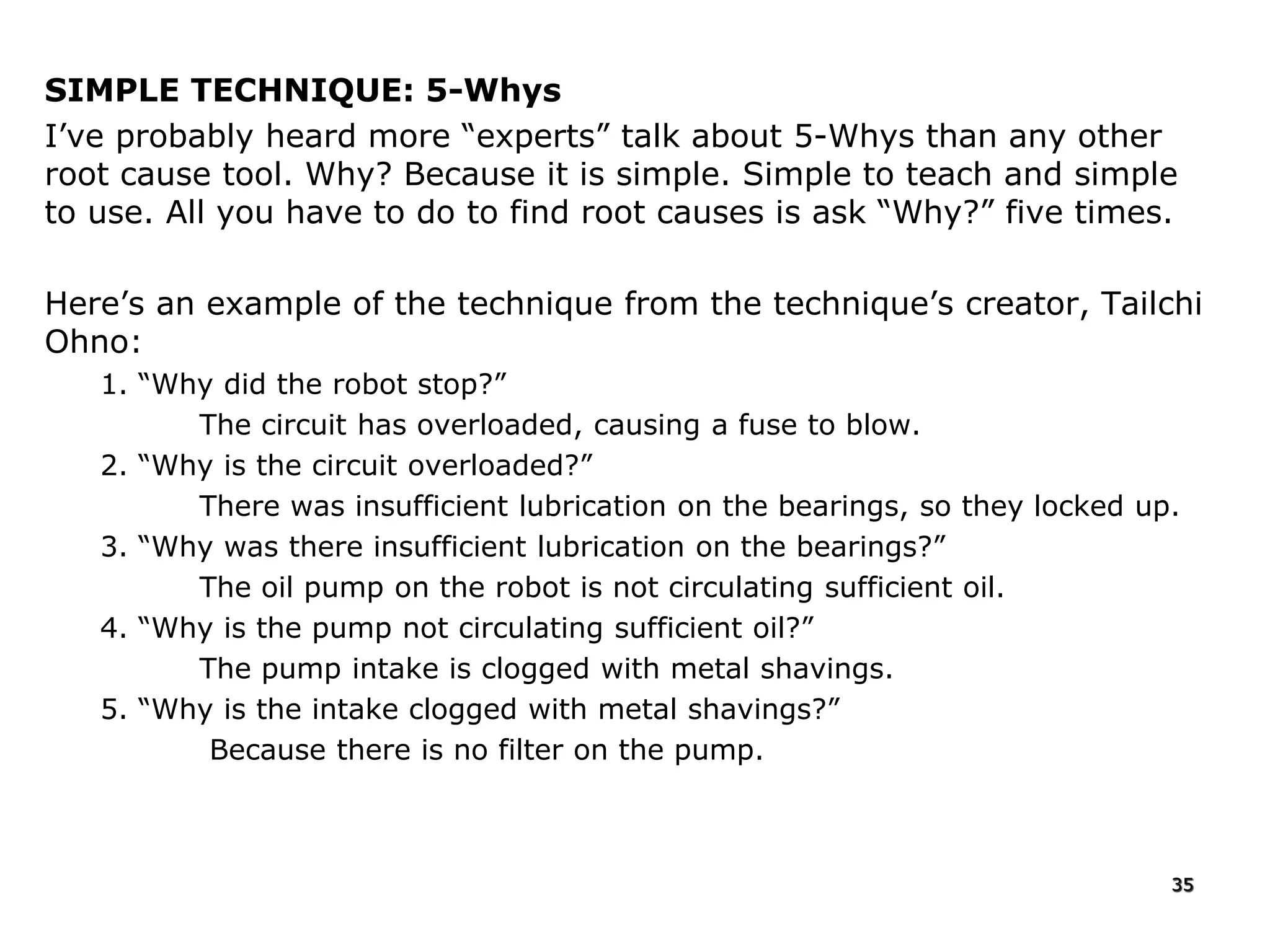 SIMPLE TECHNIQUE: 5-Whys
I’ve probably heard more “experts” talk about 5-Whys than any other
root cause tool. Why? Because it is simple. Simple to teach and simple
to use. All you have to do to find root causes is ask “Why?” five times.
Here’s an example of the technique from the technique’s creator, Tailchi
Ohno:
1. “Why did the robot stop?”
The circuit has overloaded, causing a fuse to blow.
2. “Why is the circuit overloaded?”
There was insufficient lubrication on the bearings, so they locked up.
3. “Why was there insufficient lubrication on the bearings?”
The oil pump on the robot is not circulating sufficient oil.
4. “Why is the pump not circulating sufficient oil?”
The pump intake is clogged with metal shavings.
5. “Why is the intake clogged with metal shavings?”
Because there is no filter on the pump.
35
 