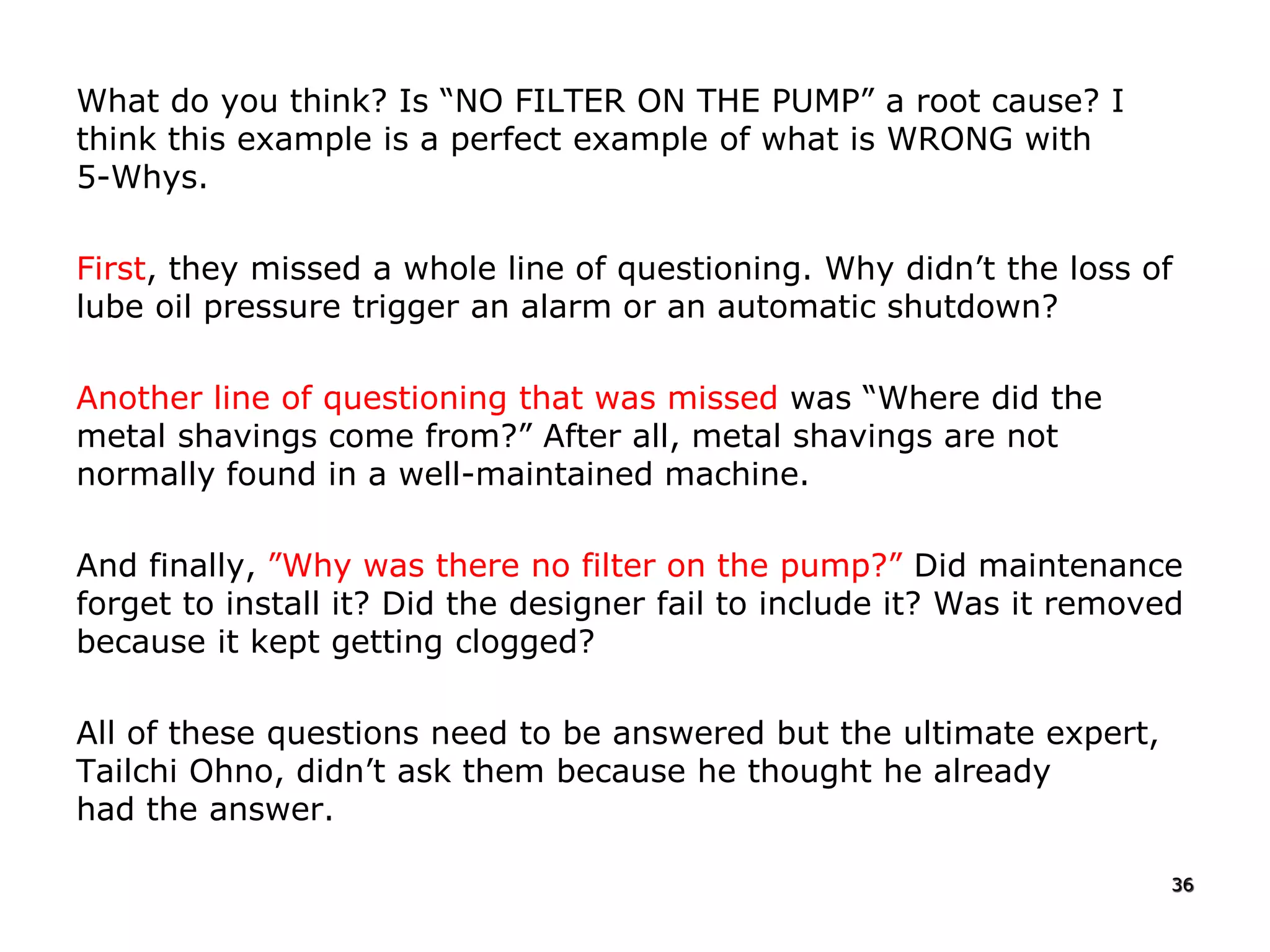 What do you think? Is “NO FILTER ON THE PUMP” a root cause? I
think this example is a perfect example of what is WRONG with
5-Whys.
First, they missed a whole line of questioning. Why didn’t the loss of
lube oil pressure trigger an alarm or an automatic shutdown?
Another line of questioning that was missed was “Where did the
metal shavings come from?” After all, metal shavings are not
normally found in a well-maintained machine.
And finally, ”Why was there no filter on the pump?” Did maintenance
forget to install it? Did the designer fail to include it? Was it removed
because it kept getting clogged?
All of these questions need to be answered but the ultimate expert,
Tailchi Ohno, didn’t ask them because he thought he already
had the answer.
36
 