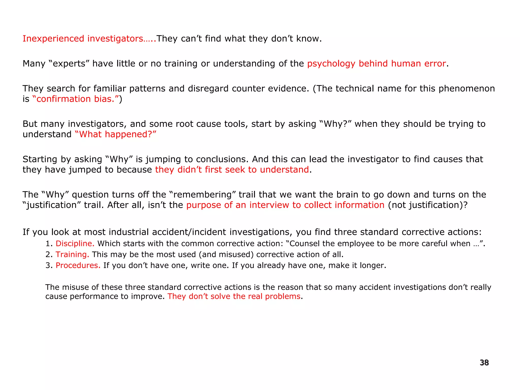 Inexperienced investigators…..They can’t find what they don’t know.
Many “experts” have little or no training or understanding of the psychology behind human error.
They search for familiar patterns and disregard counter evidence. (The technical name for this phenomenon
is “confirmation bias.”)
But many investigators, and some root cause tools, start by asking “Why?” when they should be trying to
understand “What happened?”
Starting by asking “Why” is jumping to conclusions. And this can lead the investigator to find causes that
they have jumped to because they didn’t first seek to understand.
The “Why” question turns off the “remembering” trail that we want the brain to go down and turns on the
“justification” trail. After all, isn’t the purpose of an interview to collect information (not justification)?
If you look at most industrial accident/incident investigations, you find three standard corrective actions:
1. Discipline. Which starts with the common corrective action: “Counsel the employee to be more careful when …”.
2. Training. This may be the most used (and misused) corrective action of all.
3. Procedures. If you don’t have one, write one. If you already have one, make it longer.
The misuse of these three standard corrective actions is the reason that so many accident investigations don’t really
cause performance to improve. They don’t solve the real problems.
38
 