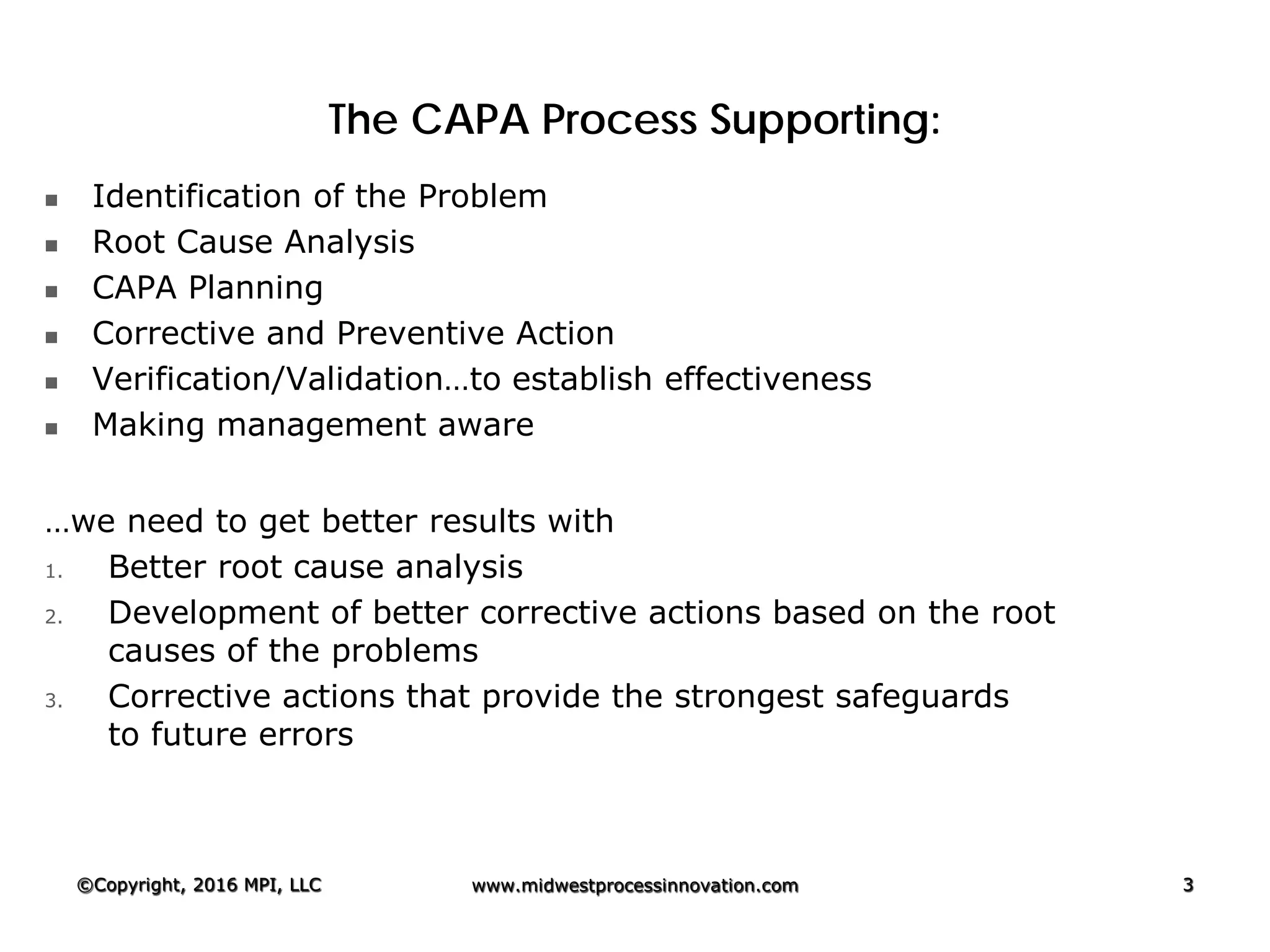The CAPA Process Supporting:
 Identification of the Problem
 Root Cause Analysis
 CAPA Planning
 Corrective and Preventive Action
 Verification/Validation…to establish effectiveness
 Making management aware
…we need to get better results with
1. Better root cause analysis
2. Development of better corrective actions based on the root
causes of the problems
3. Corrective actions that provide the strongest safeguards
to future errors
©Copyright, 2016 MPI, LLC www.midwestprocessinnovation.com 3
 