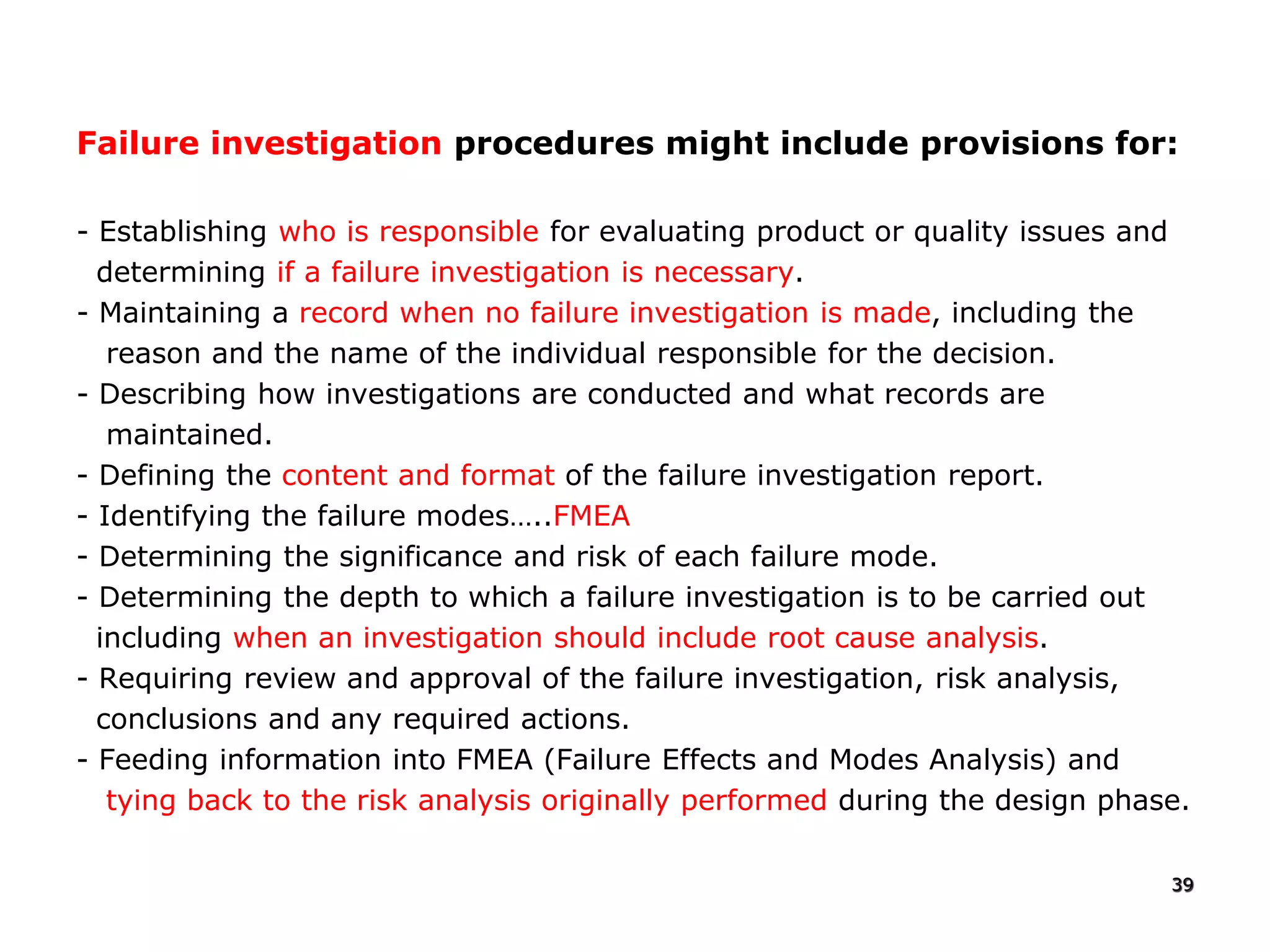 Failure investigation procedures might include provisions for:
- Establishing who is responsible for evaluating product or quality issues and
determining if a failure investigation is necessary.
- Maintaining a record when no failure investigation is made, including the
reason and the name of the individual responsible for the decision.
- Describing how investigations are conducted and what records are
maintained.
- Defining the content and format of the failure investigation report.
- Identifying the failure modes…..FMEA
- Determining the significance and risk of each failure mode.
- Determining the depth to which a failure investigation is to be carried out
including when an investigation should include root cause analysis.
- Requiring review and approval of the failure investigation, risk analysis,
conclusions and any required actions.
- Feeding information into FMEA (Failure Effects and Modes Analysis) and
tying back to the risk analysis originally performed during the design phase.
39
 