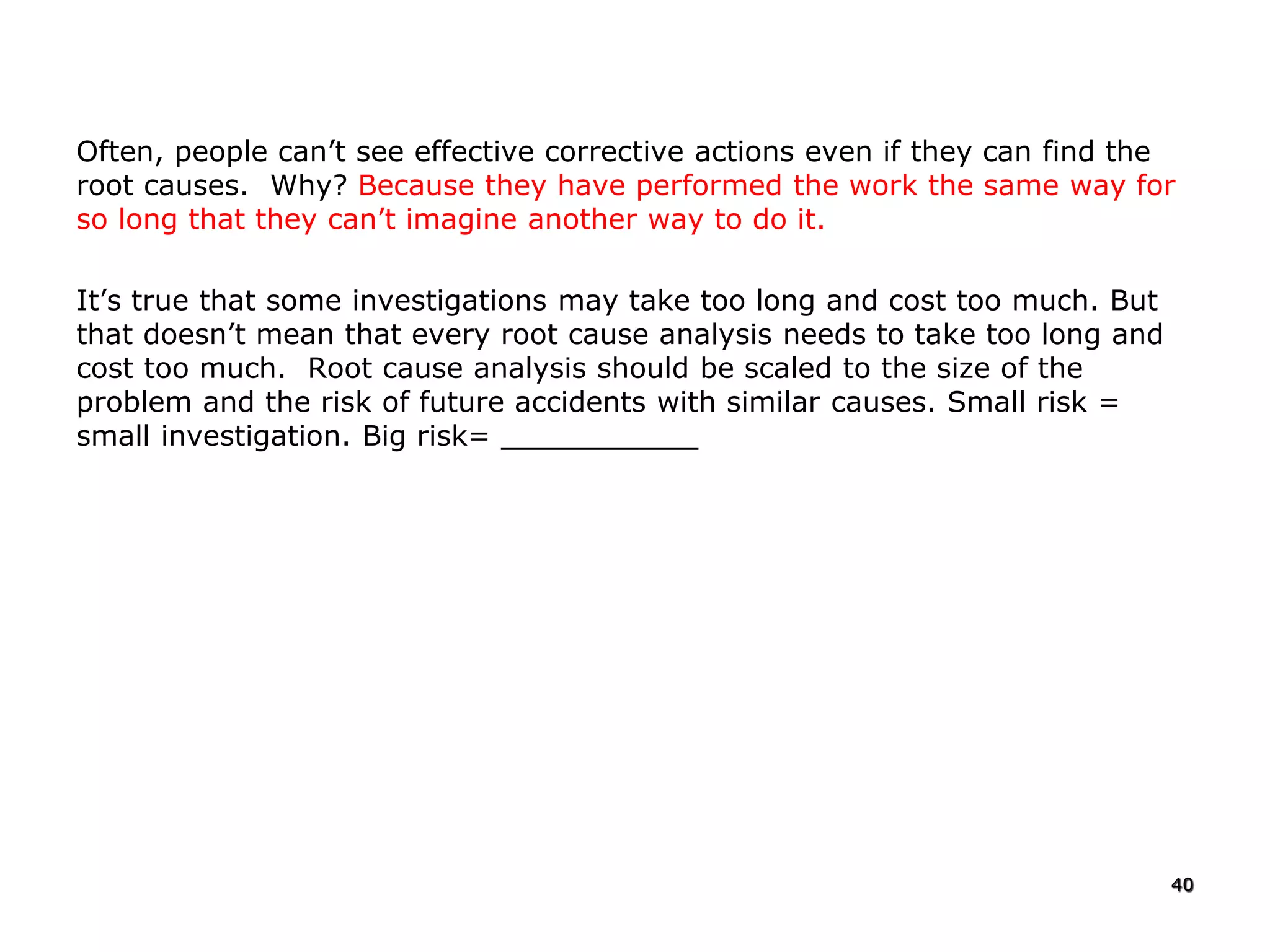 Often, people can’t see effective corrective actions even if they can find the
root causes. Why? Because they have performed the work the same way for
so long that they can’t imagine another way to do it.
It’s true that some investigations may take too long and cost too much. But
that doesn’t mean that every root cause analysis needs to take too long and
cost too much. Root cause analysis should be scaled to the size of the
problem and the risk of future accidents with similar causes. Small risk =
small investigation. Big risk= ___________
40
 