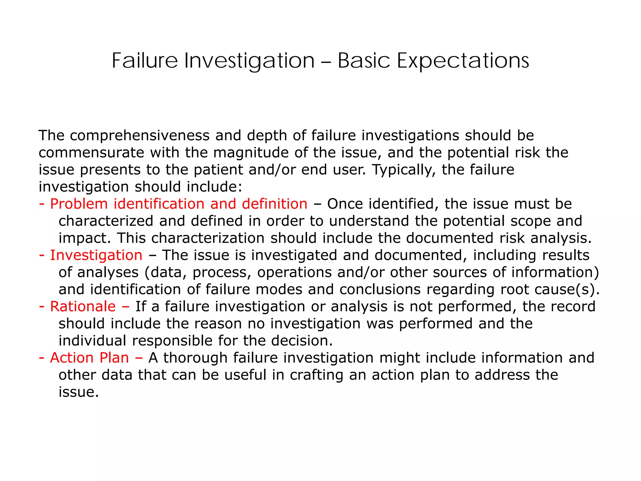 Failure Investigation – Basic Expectations
The comprehensiveness and depth of failure investigations should be
commensurate with the magnitude of the issue, and the potential risk the
issue presents to the patient and/or end user. Typically, the failure
investigation should include:
- Problem identification and definition – Once identified, the issue must be
characterized and defined in order to understand the potential scope and
impact. This characterization should include the documented risk analysis.
- Investigation – The issue is investigated and documented, including results
of analyses (data, process, operations and/or other sources of information)
and identification of failure modes and conclusions regarding root cause(s).
- Rationale – If a failure investigation or analysis is not performed, the record
should include the reason no investigation was performed and the
individual responsible for the decision.
- Action Plan – A thorough failure investigation might include information and
other data that can be useful in crafting an action plan to address the
issue.
 