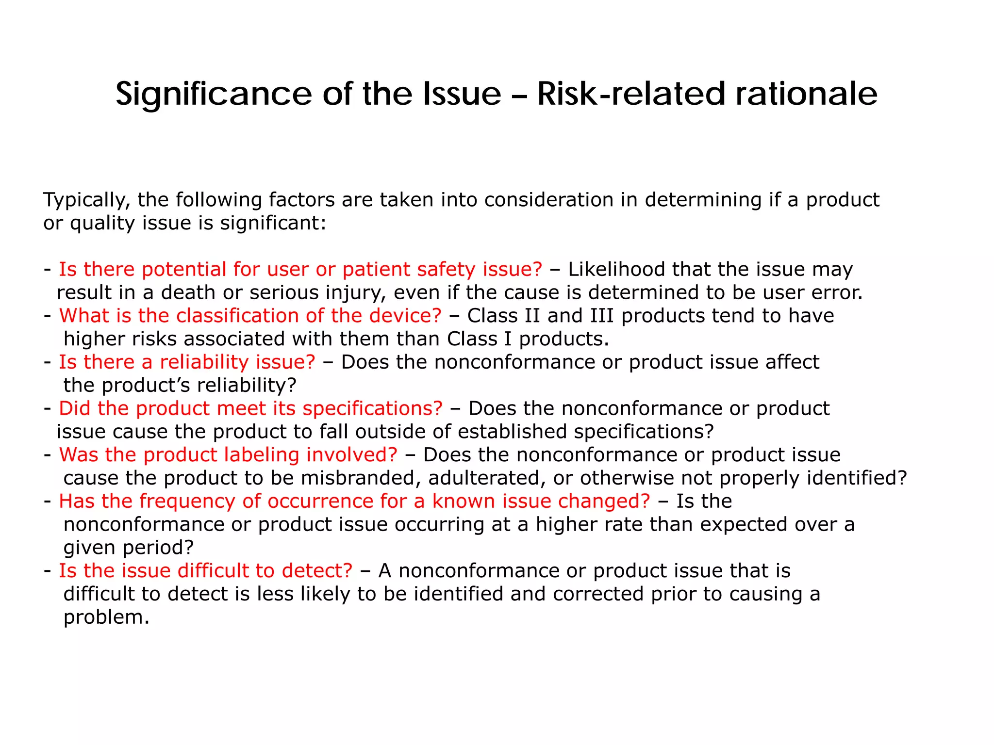 Significance of the Issue – Risk-related rationale
Typically, the following factors are taken into consideration in determining if a product
or quality issue is significant:
- Is there potential for user or patient safety issue? – Likelihood that the issue may
result in a death or serious injury, even if the cause is determined to be user error.
- What is the classification of the device? – Class II and III products tend to have
higher risks associated with them than Class I products.
- Is there a reliability issue? – Does the nonconformance or product issue affect
the product’s reliability?
- Did the product meet its specifications? – Does the nonconformance or product
issue cause the product to fall outside of established specifications?
- Was the product labeling involved? – Does the nonconformance or product issue
cause the product to be misbranded, adulterated, or otherwise not properly identified?
- Has the frequency of occurrence for a known issue changed? – Is the
nonconformance or product issue occurring at a higher rate than expected over a
given period?
- Is the issue difficult to detect? – A nonconformance or product issue that is
difficult to detect is less likely to be identified and corrected prior to causing a
problem.
 