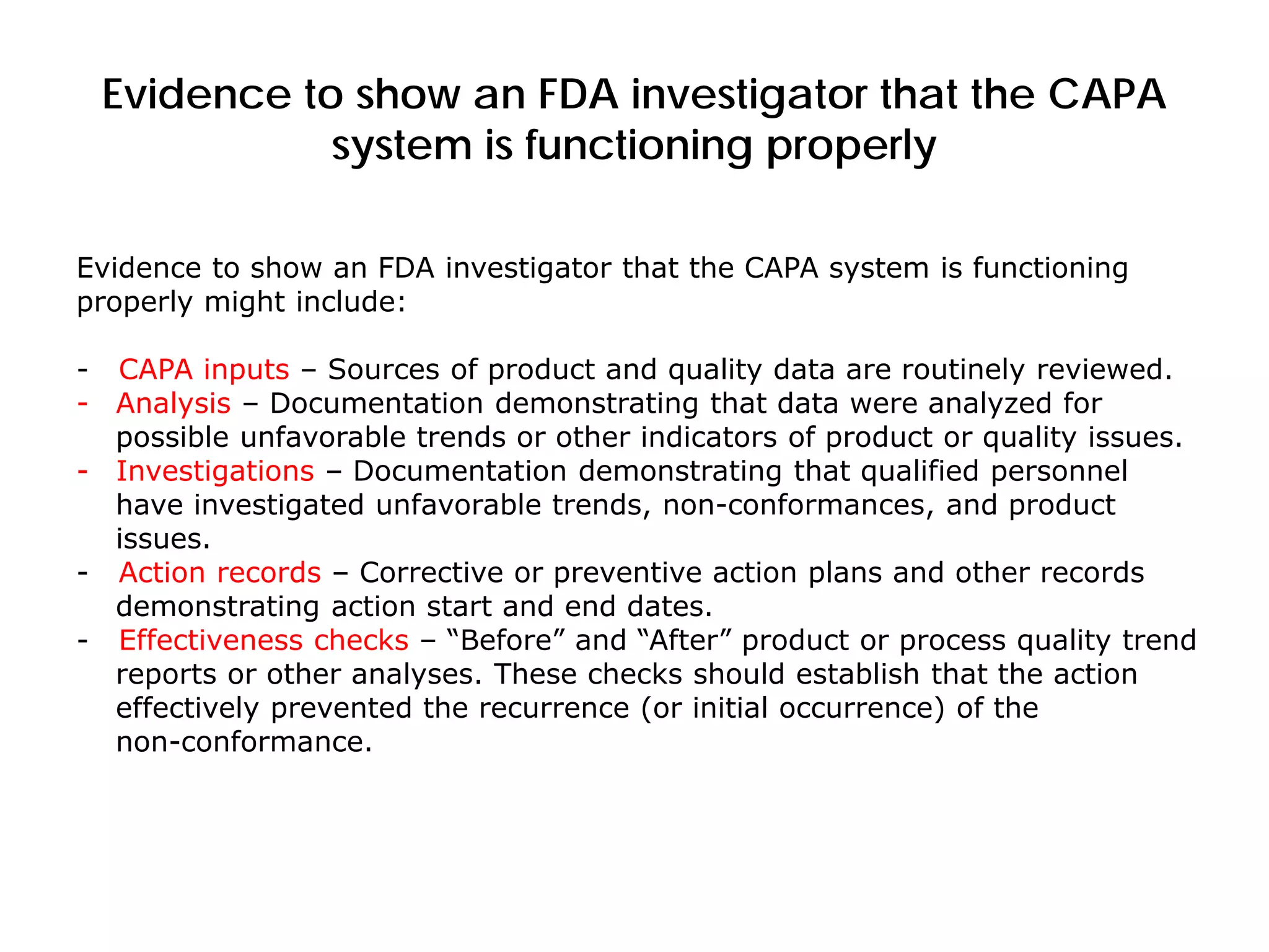 Evidence to show an FDA investigator that the CAPA
system is functioning properly
Evidence to show an FDA investigator that the CAPA system is functioning
properly might include:
- CAPA inputs – Sources of product and quality data are routinely reviewed.
- Analysis – Documentation demonstrating that data were analyzed for
possible unfavorable trends or other indicators of product or quality issues.
- Investigations – Documentation demonstrating that qualified personnel
have investigated unfavorable trends, non-conformances, and product
issues.
- Action records – Corrective or preventive action plans and other records
demonstrating action start and end dates.
- Effectiveness checks – “Before” and “After” product or process quality trend
reports or other analyses. These checks should establish that the action
effectively prevented the recurrence (or initial occurrence) of the
non-conformance.
 