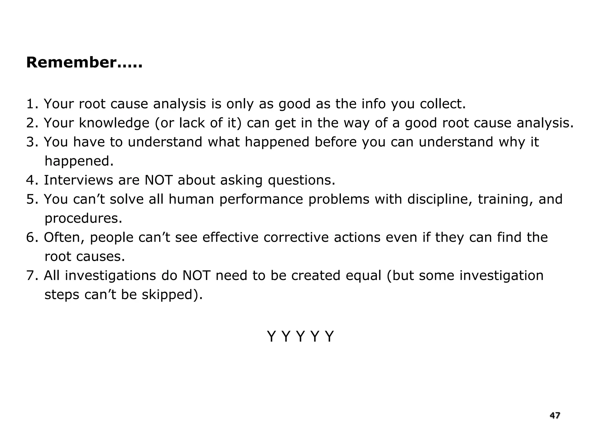 Remember…..
1. Your root cause analysis is only as good as the info you collect.
2. Your knowledge (or lack of it) can get in the way of a good root cause analysis.
3. You have to understand what happened before you can understand why it
happened.
4. Interviews are NOT about asking questions.
5. You can’t solve all human performance problems with discipline, training, and
procedures.
6. Often, people can’t see effective corrective actions even if they can find the
root causes.
7. All investigations do NOT need to be created equal (but some investigation
steps can’t be skipped).
Y Y Y Y Y
47
 