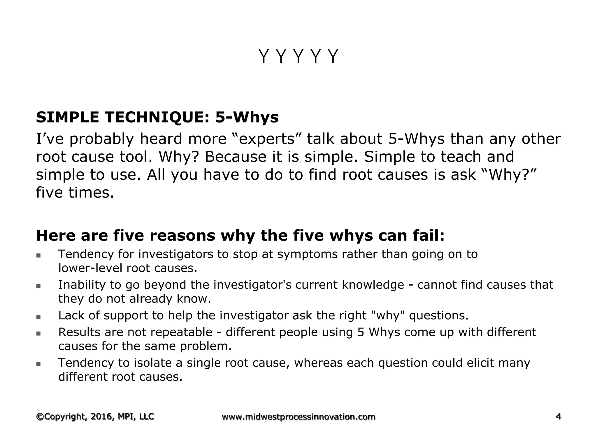 Y Y Y Y Y
SIMPLE TECHNIQUE: 5-Whys
I’ve probably heard more “experts” talk about 5-Whys than any other
root cause tool. Why? Because it is simple. Simple to teach and
simple to use. All you have to do to find root causes is ask “Why?”
five times.
Here are five reasons why the five whys can fail:
 Tendency for investigators to stop at symptoms rather than going on to
lower-level root causes.
 Inability to go beyond the investigator's current knowledge - cannot find causes that
they do not already know.
 Lack of support to help the investigator ask the right "why" questions.
 Results are not repeatable - different people using 5 Whys come up with different
causes for the same problem.
 Tendency to isolate a single root cause, whereas each question could elicit many
different root causes.
©Copyright, 2016, MPI, LLC www.midwestprocessinnovation.com 4
 