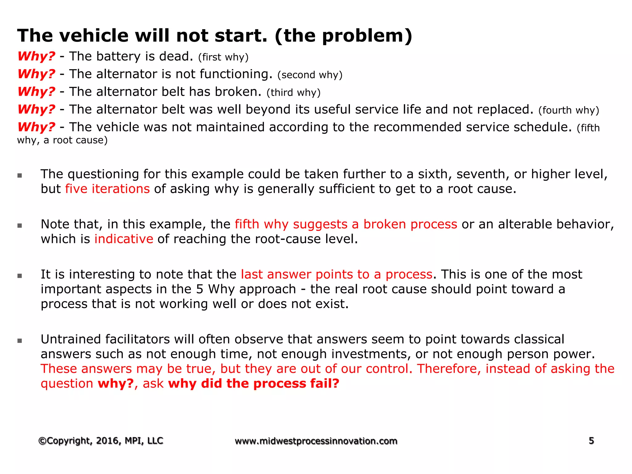 The vehicle will not start. (the problem)
Why? - The battery is dead. (first why)
Why? - The alternator is not functioning. (second why)
Why? - The alternator belt has broken. (third why)
Why? - The alternator belt was well beyond its useful service life and not replaced. (fourth why)
Why? - The vehicle was not maintained according to the recommended service schedule. (fifth
why, a root cause)
 The questioning for this example could be taken further to a sixth, seventh, or higher level,
but five iterations of asking why is generally sufficient to get to a root cause.
 Note that, in this example, the fifth why suggests a broken process or an alterable behavior,
which is indicative of reaching the root-cause level.
 It is interesting to note that the last answer points to a process. This is one of the most
important aspects in the 5 Why approach - the real root cause should point toward a
process that is not working well or does not exist.
 Untrained facilitators will often observe that answers seem to point towards classical
answers such as not enough time, not enough investments, or not enough person power.
These answers may be true, but they are out of our control. Therefore, instead of asking the
question why?, ask why did the process fail?
©Copyright, 2016, MPI, LLC www.midwestprocessinnovation.com 5
 