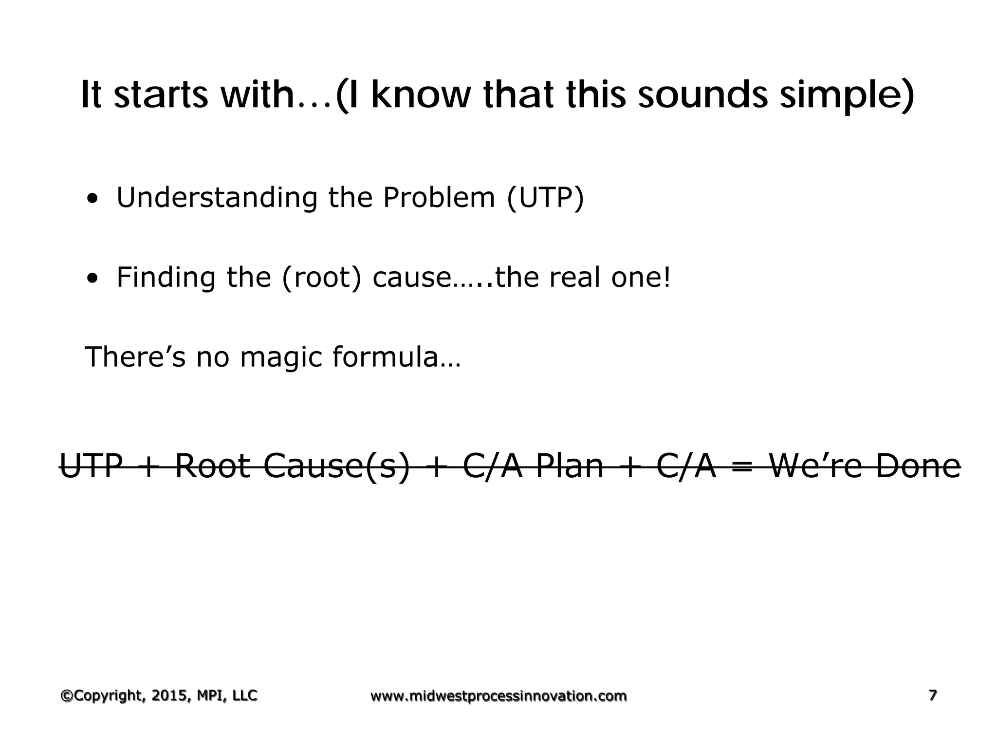 It starts with…(I know that this sounds simple)
• Understanding the Problem (UTP)
• Finding the (root) cause…..the real one!
There’s no magic formula…
UTP + Root Cause(s) + C/A Plan + C/A = We’re Done
©Copyright, 2015, MPI, LLC www.midwestprocessinnovation.com 7
 