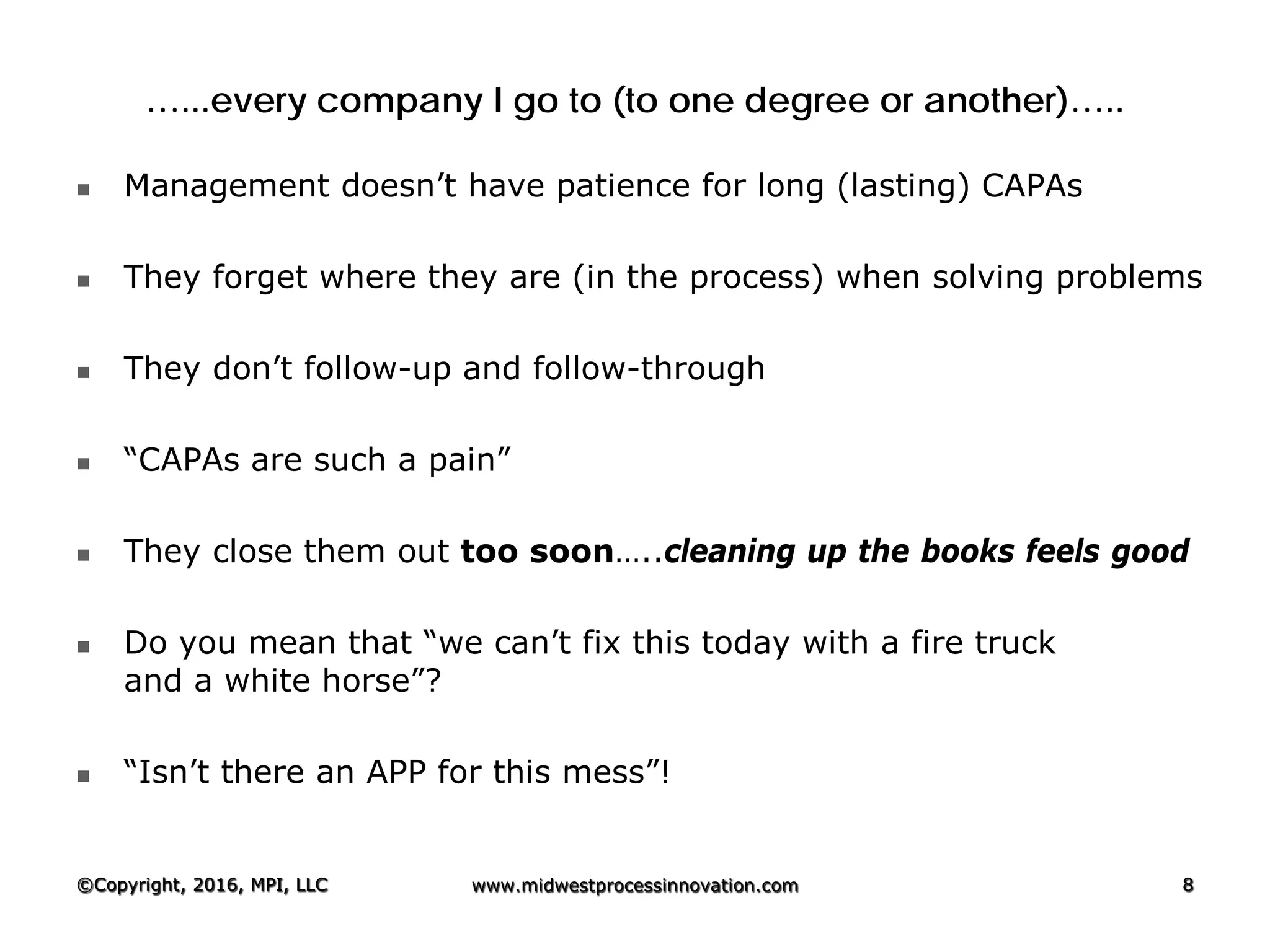 …...every company I go to (to one degree or another)…..
 Management doesn’t have patience for long (lasting) CAPAs
 They forget where they are (in the process) when solving problems
 They don’t follow-up and follow-through
 “CAPAs are such a pain”
 They close them out too soon…..cleaning up the books feels good
 Do you mean that “we can’t fix this today with a fire truck
and a white horse”?
 “Isn’t there an APP for this mess”!
©Copyright, 2016, MPI, LLC www.midwestprocessinnovation.com 8
 
