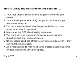 This is (also) the last slide of this session…..
1. Your root cause analysis is only as good as the info you
collect.
2. Your knowledge (or lack of it) can get in the way of a good
root cause analysis.
3. You have to understand what happened before you can
understand why it happened.
4. Interviews are NOT about asking questions.
5. You can’t solve all human performance problems with
discipline, training, and procedures.
6. Often, people can’t see effective corrective actions even if they
can find the root causes.
7. All investigations do NOT need to be created equal (but some
investigation steps can’t be skipped).
Y Y Y Y Y 9
 