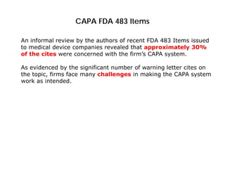 CAPA FDA 483 Items
An informal review by the authors of recent FDA 483 Items issued
to medical device companies revealed that approximately 30%
of the cites were concerned with the firm’s CAPA system.
As evidenced by the significant number of warning letter cites on
the topic, firms face many challenges in making the CAPA system
work as intended.
 