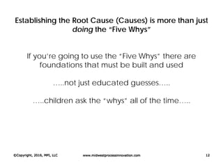 Establishing the Root Cause (Causes) is more than just
doing the “Five Whys”
If you’re going to use the “Five Whys” there are
foundations that must be built and used
…..not just educated guesses…..
…..children ask the “whys” all of the time…..
©Copyright, 2016, MPI, LLC www.midwestprocessinnovation.com 12
 