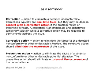 …..as a reminder
Correction – action to eliminate a detected nonconformity.
Corrections typically are one-time fixes, but they may be done in
concert with a corrective action if the problem recurs or
otherwise persists. A correction is an immediate and sometimes
temporary solution while a corrective action may be required to
permanently address the issue.
Corrective action – action to eliminate the cause(s) of a detected
nonconformity or other undesirable situation. The corrective action
should eliminate the recurrence of the issue.
Preventive action – action to eliminate the cause of a potential
nonconformity or other undesirable potential situation. The
preventive action should eliminate or prevent the occurrence of
the potential issue.
©Copyright, 2016, MPI, LLC www.midwestprocessinnovation.com
 