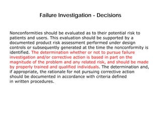 Failure Investigation - Decisions
Nonconformities should be evaluated as to their potential risk to
patients and users. This evaluation should be supported by a
documented product risk assessment performed under design
controls or subsequently generated at the time the nonconformity is
identified. The determination whether or not to pursue failure
investigation and/or corrective action is based in part on the
magnitude of the problem and any related risk, and should be made
by properly trained and qualified individuals. The determination and,
if appropriate, the rationale for not pursuing corrective action
should be documented in accordance with criteria defined
in written procedures.
 