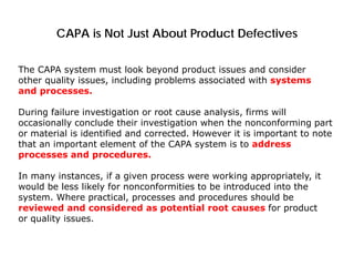 CAPA is Not Just About Product Defectives
The CAPA system must look beyond product issues and consider
other quality issues, including problems associated with systems
and processes.
During failure investigation or root cause analysis, firms will
occasionally conclude their investigation when the nonconforming part
or material is identified and corrected. However it is important to note
that an important element of the CAPA system is to address
processes and procedures.
In many instances, if a given process were working appropriately, it
would be less likely for nonconformities to be introduced into the
system. Where practical, processes and procedures should be
reviewed and considered as potential root causes for product
or quality issues.
 