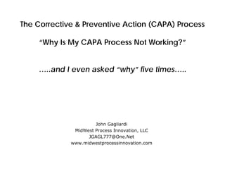The Corrective & Preventive Action (CAPA) Process
“Why Is My CAPA Process Not Working?”
…..and I even asked “why” five times…..
John Gagliardi
MidWest Process Innovation, LLC
JGAGL777@One.Net
www.midwestprocessinnovation.com
 