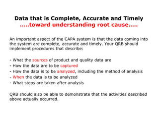 An important aspect of the CAPA system is that the data coming into
the system are complete, accurate and timely. Your QRB should
implement procedures that describe:
- What the sources of product and quality data are
- How the data are to be captured
- How the data is to be analyzed, including the method of analysis
- When the data is to be analyzed
- What steps are taken after analysis
QRB should also be able to demonstrate that the activities described
above actually occurred.
Data that is Complete, Accurate and Timely
…..toward understanding root cause…..
 