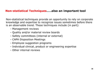 Non-statistical techniques provide an opportunity to rely on corporate
knowledge and expertise to recognize issues sometimes before there
is an observable trend. These techniques include (in part):
- Management reviews
- Quality and/or material review boards
- Safety committees (internal or external)
- CAPA Disposition Meetings
- Employee suggestion programs
- Individual clinical, product or engineering expertise
- Other internal reviews
30
Non-statistical Techniques…..also an important tool
 