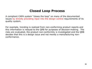 A compliant CAPA system “closes the loop” on many of the documented
issues by directly providing input into the design control requirements of its
quality system.
For example, trending is realized from non-conforming product reports and
this information is relayed to the QRB for purposes of decision-making. The
risks are evaluated, the product non-conformity is investigated and the QRB
decides that this is a design issue and not merely a manufacturing non-
conformance.
33
Closed Loop Process
 