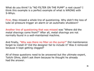 What do you think? Is “NO FILTER ON THE PUMP” a root cause? I
think this example is a perfect example of what is WRONG with
5-Whys.
First, they missed a whole line of questioning. Why didn’t the loss of
lube oil pressure trigger an alarm or an automatic shutdown?
Another line of questioning that was missed was “Where did the
metal shavings come from?” After all, metal shavings are not
normally found in a well-maintained machine.
And finally, ”Why was there no filter on the pump?” Did maintenance
forget to install it? Did the designer fail to include it? Was it removed
because it kept getting clogged?
All of these questions need to be answered but the ultimate expert,
Tailchi Ohno, didn’t ask them because he thought he already
had the answer.
36
 