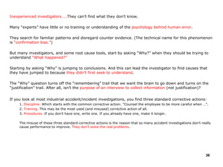 Inexperienced investigators…..They can’t find what they don’t know.
Many “experts” have little or no training or understanding of the psychology behind human error.
They search for familiar patterns and disregard counter evidence. (The technical name for this phenomenon
is “confirmation bias.”)
But many investigators, and some root cause tools, start by asking “Why?” when they should be trying to
understand “What happened?”
Starting by asking “Why” is jumping to conclusions. And this can lead the investigator to find causes that
they have jumped to because they didn’t first seek to understand.
The “Why” question turns off the “remembering” trail that we want the brain to go down and turns on the
“justification” trail. After all, isn’t the purpose of an interview to collect information (not justification)?
If you look at most industrial accident/incident investigations, you find three standard corrective actions:
1. Discipline. Which starts with the common corrective action: “Counsel the employee to be more careful when …”.
2. Training. This may be the most used (and misused) corrective action of all.
3. Procedures. If you don’t have one, write one. If you already have one, make it longer.
The misuse of these three standard corrective actions is the reason that so many accident investigations don’t really
cause performance to improve. They don’t solve the real problems.
38
 