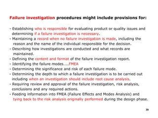 Failure investigation procedures might include provisions for:
- Establishing who is responsible for evaluating product or quality issues and
determining if a failure investigation is necessary.
- Maintaining a record when no failure investigation is made, including the
reason and the name of the individual responsible for the decision.
- Describing how investigations are conducted and what records are
maintained.
- Defining the content and format of the failure investigation report.
- Identifying the failure modes…..FMEA
- Determining the significance and risk of each failure mode.
- Determining the depth to which a failure investigation is to be carried out
including when an investigation should include root cause analysis.
- Requiring review and approval of the failure investigation, risk analysis,
conclusions and any required actions.
- Feeding information into FMEA (Failure Effects and Modes Analysis) and
tying back to the risk analysis originally performed during the design phase.
39
 