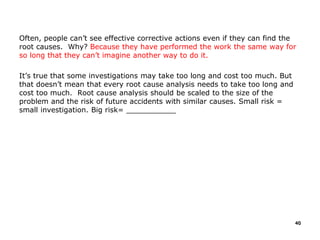 Often, people can’t see effective corrective actions even if they can find the
root causes. Why? Because they have performed the work the same way for
so long that they can’t imagine another way to do it.
It’s true that some investigations may take too long and cost too much. But
that doesn’t mean that every root cause analysis needs to take too long and
cost too much. Root cause analysis should be scaled to the size of the
problem and the risk of future accidents with similar causes. Small risk =
small investigation. Big risk= ___________
40
 