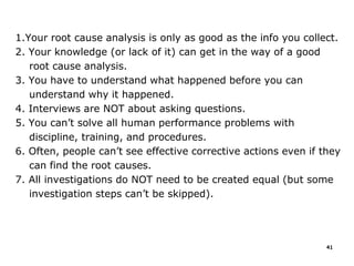 1.Your root cause analysis is only as good as the info you collect.
2. Your knowledge (or lack of it) can get in the way of a good
root cause analysis.
3. You have to understand what happened before you can
understand why it happened.
4. Interviews are NOT about asking questions.
5. You can’t solve all human performance problems with
discipline, training, and procedures.
6. Often, people can’t see effective corrective actions even if they
can find the root causes.
7. All investigations do NOT need to be created equal (but some
investigation steps can’t be skipped).
41
 
