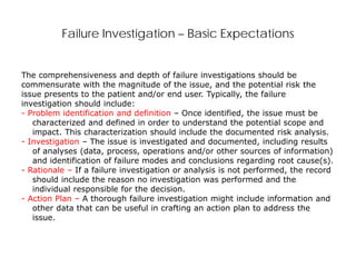 Failure Investigation – Basic Expectations
The comprehensiveness and depth of failure investigations should be
commensurate with the magnitude of the issue, and the potential risk the
issue presents to the patient and/or end user. Typically, the failure
investigation should include:
- Problem identification and definition – Once identified, the issue must be
characterized and defined in order to understand the potential scope and
impact. This characterization should include the documented risk analysis.
- Investigation – The issue is investigated and documented, including results
of analyses (data, process, operations and/or other sources of information)
and identification of failure modes and conclusions regarding root cause(s).
- Rationale – If a failure investigation or analysis is not performed, the record
should include the reason no investigation was performed and the
individual responsible for the decision.
- Action Plan – A thorough failure investigation might include information and
other data that can be useful in crafting an action plan to address the
issue.
 