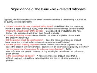 Significance of the Issue – Risk-related rationale
Typically, the following factors are taken into consideration in determining if a product
or quality issue is significant:
- Is there potential for user or patient safety issue? – Likelihood that the issue may
result in a death or serious injury, even if the cause is determined to be user error.
- What is the classification of the device? – Class II and III products tend to have
higher risks associated with them than Class I products.
- Is there a reliability issue? – Does the nonconformance or product issue affect
the product’s reliability?
- Did the product meet its specifications? – Does the nonconformance or product
issue cause the product to fall outside of established specifications?
- Was the product labeling involved? – Does the nonconformance or product issue
cause the product to be misbranded, adulterated, or otherwise not properly identified?
- Has the frequency of occurrence for a known issue changed? – Is the
nonconformance or product issue occurring at a higher rate than expected over a
given period?
- Is the issue difficult to detect? – A nonconformance or product issue that is
difficult to detect is less likely to be identified and corrected prior to causing a
problem.
 