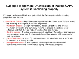 Evidence to show an FDA investigator that the CAPA
system is functioning properly
Evidence to show an FDA investigator that the CAPA system is functioning
properly might include:
- Verification checks – Engineering change orders (ECOs) or other control forms
for initiating a change to a product or process.
- Validation checks – Design verification, design validation, and process
validation protocols, and summary reports to ensure the actions were
effective and that they do not adversely affect the device.
- Control checks – Training records, product tracking information, segregation,
reprocessing, rework or final product disposition records with appropriate
authorizations.
- Timeliness checks – Tracking mechanisms to demonstrate that actions are
conducted in a timely manner.
- Management checks – Management review agendas and schedules,
corrective/preventive action status, aging and closeout reports.
 