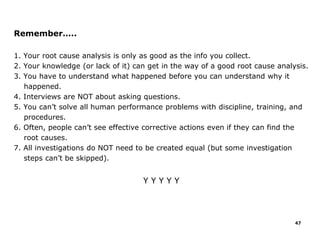 Remember…..
1. Your root cause analysis is only as good as the info you collect.
2. Your knowledge (or lack of it) can get in the way of a good root cause analysis.
3. You have to understand what happened before you can understand why it
happened.
4. Interviews are NOT about asking questions.
5. You can’t solve all human performance problems with discipline, training, and
procedures.
6. Often, people can’t see effective corrective actions even if they can find the
root causes.
7. All investigations do NOT need to be created equal (but some investigation
steps can’t be skipped).
Y Y Y Y Y
47
 
