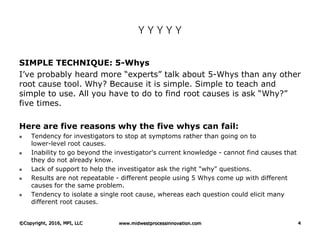 Y Y Y Y Y
SIMPLE TECHNIQUE: 5-Whys
I’ve probably heard more “experts” talk about 5-Whys than any other
root cause tool. Why? Because it is simple. Simple to teach and
simple to use. All you have to do to find root causes is ask “Why?”
five times.
Here are five reasons why the five whys can fail:
 Tendency for investigators to stop at symptoms rather than going on to
lower-level root causes.
 Inability to go beyond the investigator's current knowledge - cannot find causes that
they do not already know.
 Lack of support to help the investigator ask the right "why" questions.
 Results are not repeatable - different people using 5 Whys come up with different
causes for the same problem.
 Tendency to isolate a single root cause, whereas each question could elicit many
different root causes.
©Copyright, 2016, MPI, LLC www.midwestprocessinnovation.com 4
 