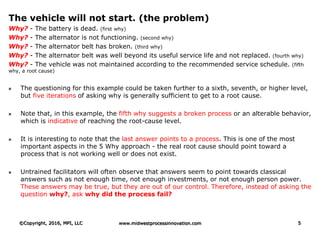 The vehicle will not start. (the problem)
Why? - The battery is dead. (first why)
Why? - The alternator is not functioning. (second why)
Why? - The alternator belt has broken. (third why)
Why? - The alternator belt was well beyond its useful service life and not replaced. (fourth why)
Why? - The vehicle was not maintained according to the recommended service schedule. (fifth
why, a root cause)
 The questioning for this example could be taken further to a sixth, seventh, or higher level,
but five iterations of asking why is generally sufficient to get to a root cause.
 Note that, in this example, the fifth why suggests a broken process or an alterable behavior,
which is indicative of reaching the root-cause level.
 It is interesting to note that the last answer points to a process. This is one of the most
important aspects in the 5 Why approach - the real root cause should point toward a
process that is not working well or does not exist.
 Untrained facilitators will often observe that answers seem to point towards classical
answers such as not enough time, not enough investments, or not enough person power.
These answers may be true, but they are out of our control. Therefore, instead of asking the
question why?, ask why did the process fail?
©Copyright, 2016, MPI, LLC www.midwestprocessinnovation.com 5
 