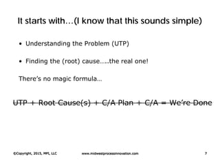 It starts with…(I know that this sounds simple)
• Understanding the Problem (UTP)
• Finding the (root) cause…..the real one!
There’s no magic formula…
UTP + Root Cause(s) + C/A Plan + C/A = We’re Done
©Copyright, 2015, MPI, LLC www.midwestprocessinnovation.com 7
 