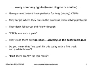 …...every company I go to (to one degree or another)…..
 Management doesn’t have patience for long (lasting) CAPAs
 They forget where they are (in the process) when solving problems
 They don’t follow-up and follow-through
 “CAPAs are such a pain”
 They close them out too soon…..cleaning up the books feels good
 Do you mean that “we can’t fix this today with a fire truck
and a white horse”?
 “Isn’t there an APP for this mess”!
©Copyright, 2016, MPI, LLC www.midwestprocessinnovation.com 8
 