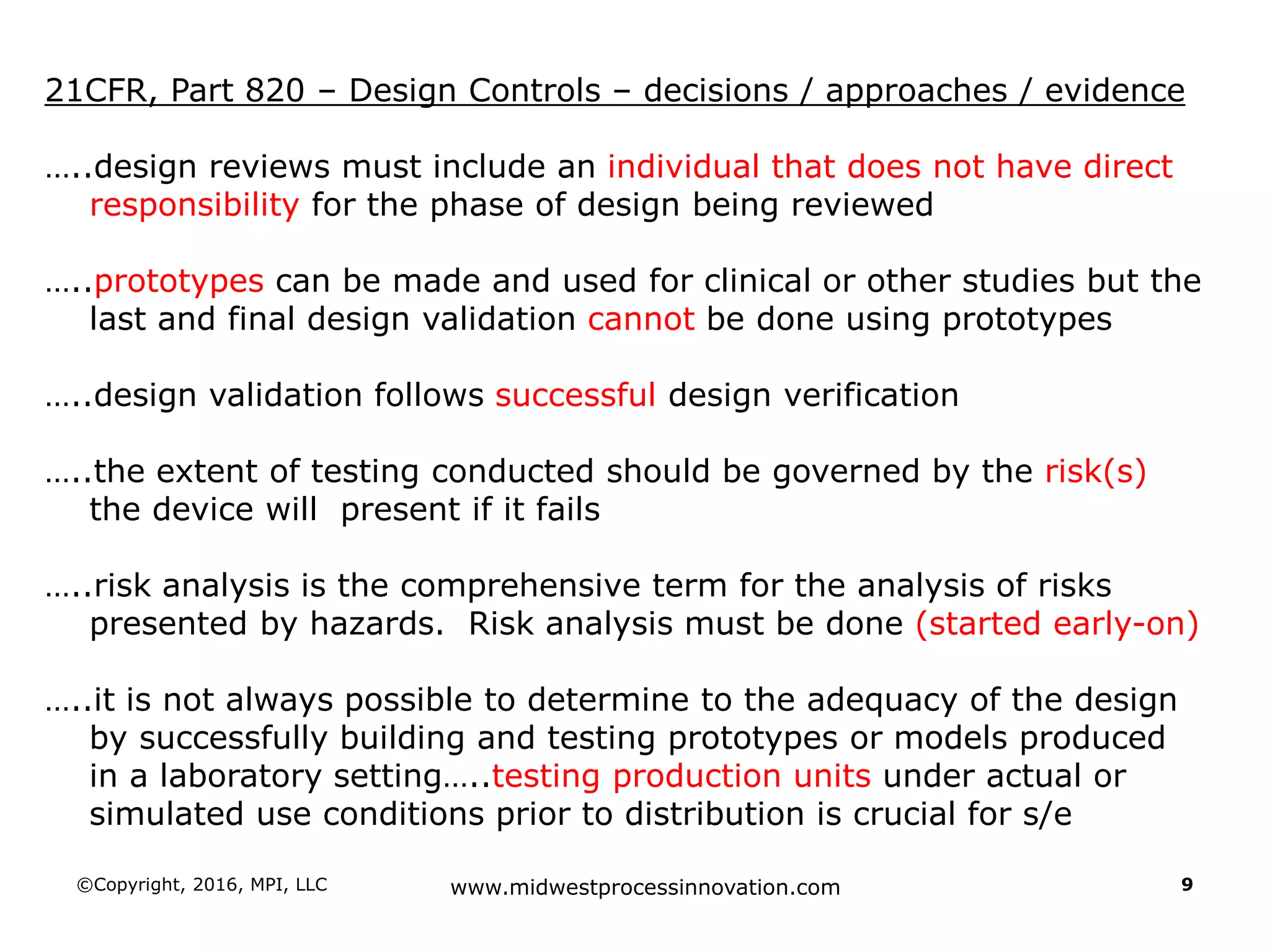 ©Copyright, 2016, MPI, LLC www.midwestprocessinnovation.com 9
21CFR, Part 820 – Design Controls – decisions / approaches / evidence
…..design reviews must include an individual that does not have direct
responsibility for the phase of design being reviewed
…..prototypes can be made and used for clinical or other studies but the
last and final design validation cannot be done using prototypes
…..design validation follows successful design verification
…..the extent of testing conducted should be governed by the risk(s)
the device will present if it fails
…..risk analysis is the comprehensive term for the analysis of risks
presented by hazards. Risk analysis must be done (started early-on)
…..it is not always possible to determine to the adequacy of the design
by successfully building and testing prototypes or models produced
in a laboratory setting…..testing production units under actual or
simulated use conditions prior to distribution is crucial for s/e
 