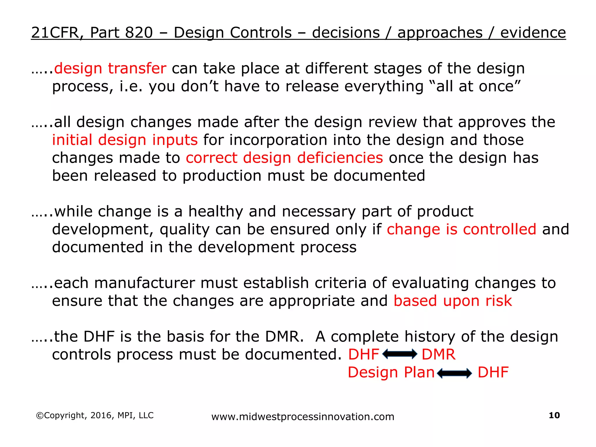 ©Copyright, 2016, MPI, LLC www.midwestprocessinnovation.com 10
21CFR, Part 820 – Design Controls – decisions / approaches / evidence
…..design transfer can take place at different stages of the design
process, i.e. you don’t have to release everything “all at once”
…..all design changes made after the design review that approves the
initial design inputs for incorporation into the design and those
changes made to correct design deficiencies once the design has
been released to production must be documented
…..while change is a healthy and necessary part of product
development, quality can be ensured only if change is controlled and
documented in the development process
…..each manufacturer must establish criteria of evaluating changes to
ensure that the changes are appropriate and based upon risk
…..the DHF is the basis for the DMR. A complete history of the design
controls process must be documented. DHF DMR
Design Plan DHF
 